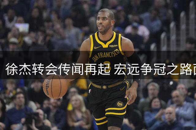 徐杰转会传闻再起 宏远争冠之路面临三重考验