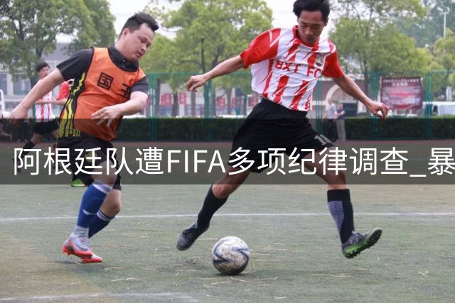 阿根廷队遭FIFA多项纪律调查 暴力事件与种族歧视引争议